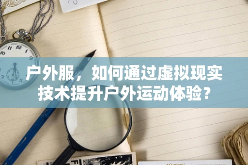 户外服，如何通过虚拟现实技术提升户外运动体验？