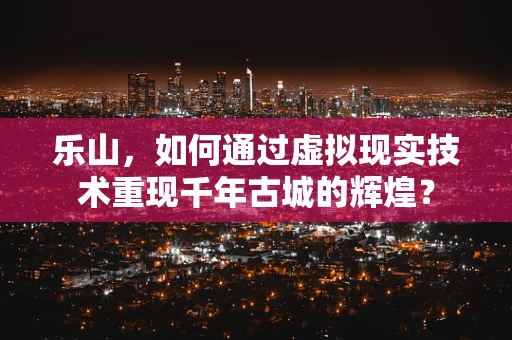 乐山，如何通过虚拟现实技术重现千年古城的辉煌？