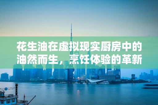 花生油在虚拟现实厨房中的油然而生，烹饪体验的革新？