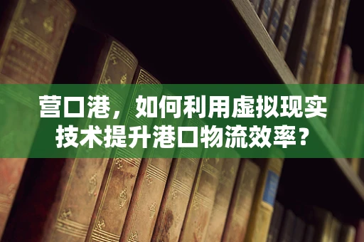营口港，如何利用虚拟现实技术提升港口物流效率？