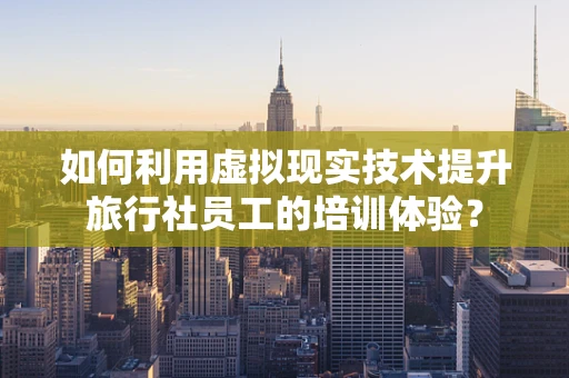 如何利用虚拟现实技术提升旅行社员工的培训体验？