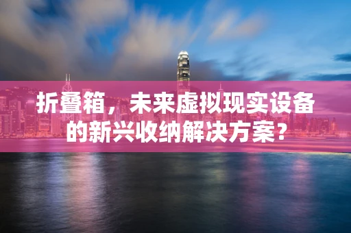 折叠箱，未来虚拟现实设备的新兴收纳解决方案？