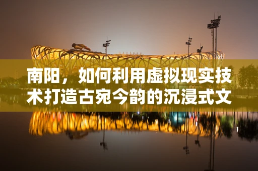 南阳，如何利用虚拟现实技术打造古宛今韵的沉浸式文化体验？