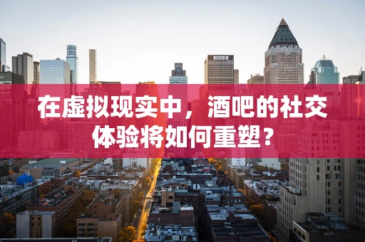 在虚拟现实中，酒吧的社交体验将如何重塑？