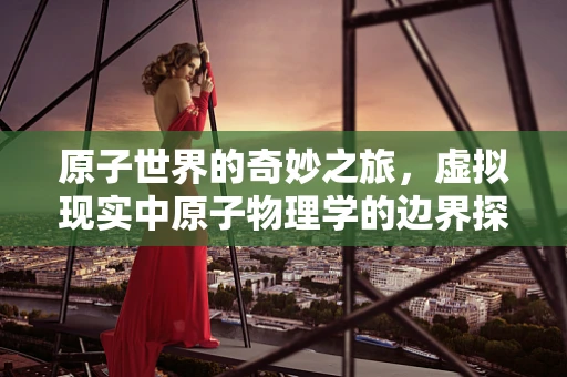原子世界的奇妙之旅，虚拟现实中原子物理学的边界探索