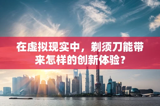 在虚拟现实中，剃须刀能带来怎样的创新体验？