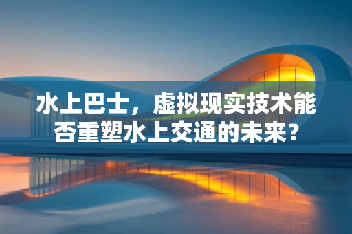 水上巴士，虚拟现实技术能否重塑水上交通的未来？