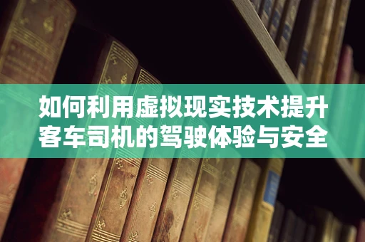 如何利用虚拟现实技术提升客车司机的驾驶体验与安全？