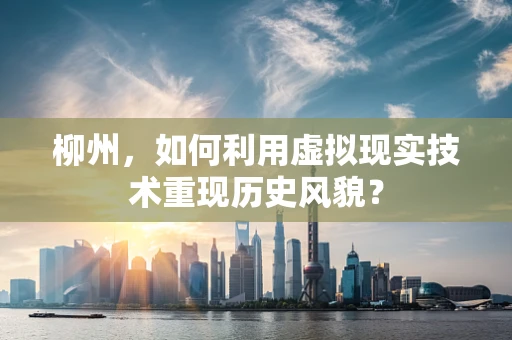 柳州，如何利用虚拟现实技术重现历史风貌？