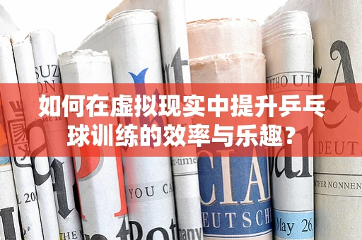 如何在虚拟现实中提升乒乓球训练的效率与乐趣？