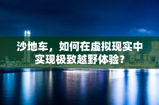 沙地车，如何在虚拟现实中实现极致越野体验？