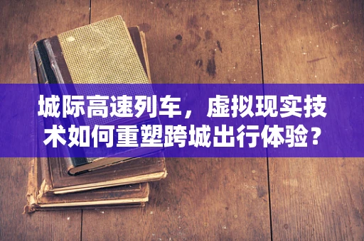 城际高速列车，虚拟现实技术如何重塑跨城出行体验？