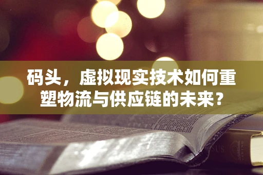 码头，虚拟现实技术如何重塑物流与供应链的未来？