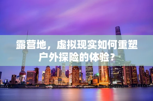 露营地，虚拟现实如何重塑户外探险的体验？