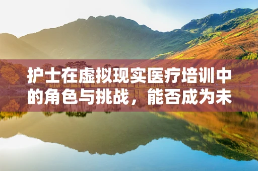 护士在虚拟现实医疗培训中的角色与挑战，能否成为未来护理教育的关键？