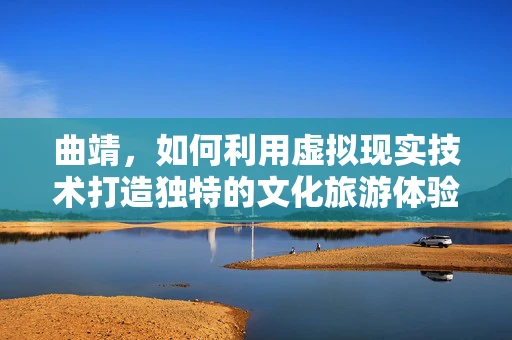 曲靖，如何利用虚拟现实技术打造独特的文化旅游体验？