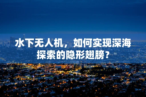 水下无人机，如何实现深海探索的隐形翅膀？