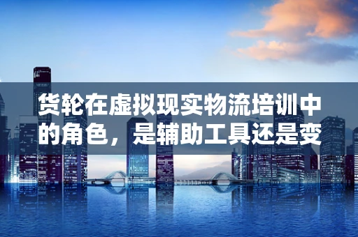 货轮在虚拟现实物流培训中的角色，是辅助工具还是变革推手？