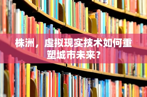 株洲，虚拟现实技术如何重塑城市未来？