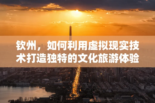 钦州，如何利用虚拟现实技术打造独特的文化旅游体验？