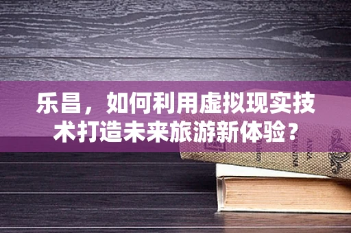 乐昌，如何利用虚拟现实技术打造未来旅游新体验？
