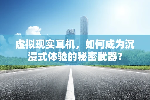 虚拟现实耳机，如何成为沉浸式体验的秘密武器？