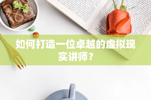 如何打造一位卓越的虚拟现实讲师？