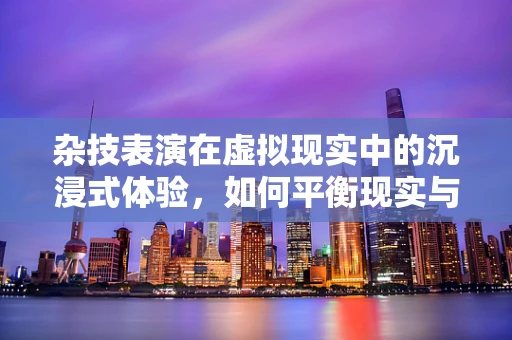 杂技表演在虚拟现实中的沉浸式体验，如何平衡现实与虚拟的边界？