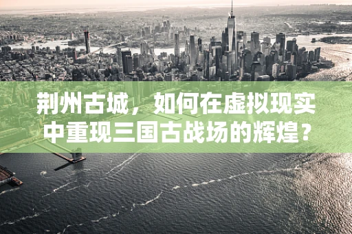 荆州古城，如何在虚拟现实中重现三国古战场的辉煌？