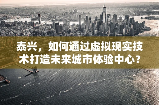 泰兴，如何通过虚拟现实技术打造未来城市体验中心？