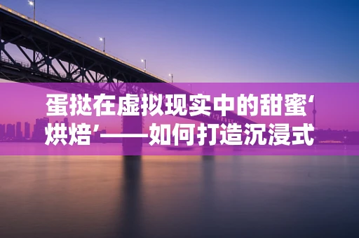 蛋挞在虚拟现实中的甜蜜‘烘焙’——如何打造沉浸式甜品体验？