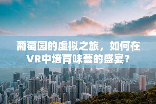 葡萄园的虚拟之旅，如何在VR中培育味蕾的盛宴？