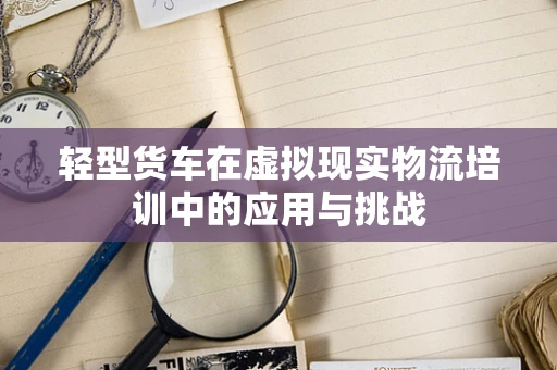 轻型货车在虚拟现实物流培训中的应用与挑战