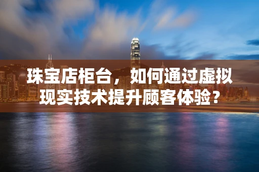 珠宝店柜台，如何通过虚拟现实技术提升顾客体验？