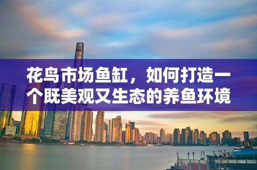 花鸟市场鱼缸，如何打造一个既美观又生态的养鱼环境？