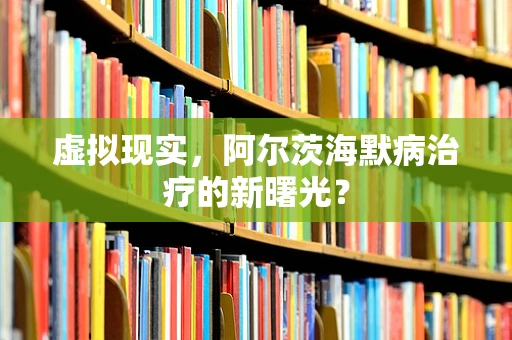 虚拟现实，阿尔茨海默病治疗的新曙光？