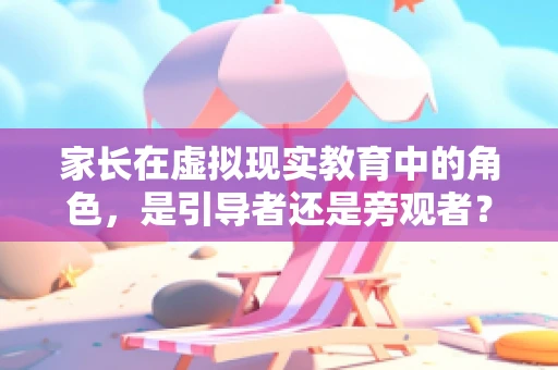家长在虚拟现实教育中的角色，是引导者还是旁观者？