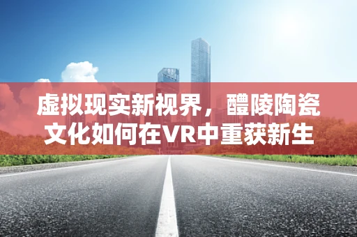 虚拟现实新视界，醴陵陶瓷文化如何在VR中重获新生？