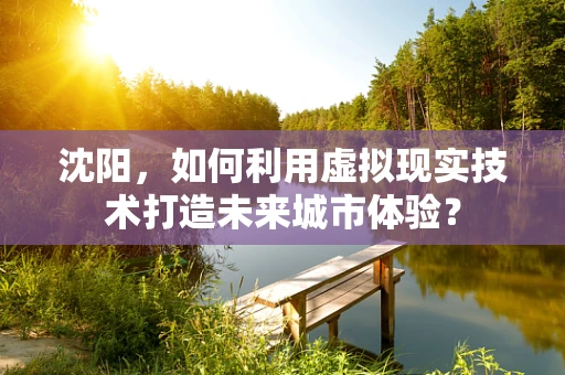 沈阳，如何利用虚拟现实技术打造未来城市体验？