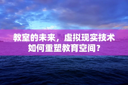 教室的未来，虚拟现实技术如何重塑教育空间？