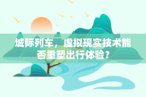 城际列车，虚拟现实技术能否重塑出行体验？