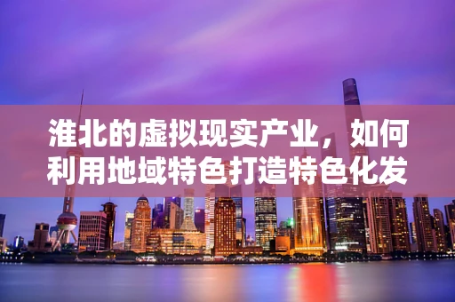 淮北的虚拟现实产业，如何利用地域特色打造特色化发展路径？