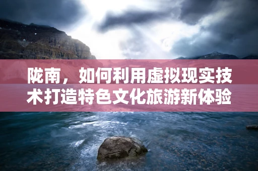 陇南，如何利用虚拟现实技术打造特色文化旅游新体验？