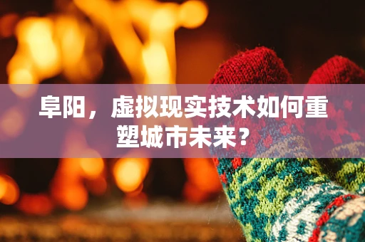 阜阳，虚拟现实技术如何重塑城市未来？
