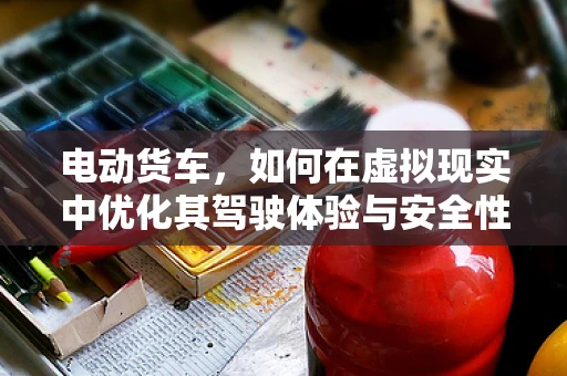 电动货车，如何在虚拟现实中优化其驾驶体验与安全性能？