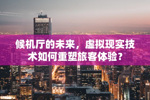 候机厅的未来，虚拟现实技术如何重塑旅客体验？