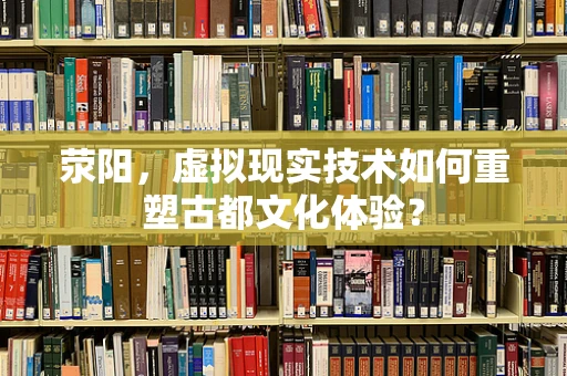 荥阳，虚拟现实技术如何重塑古都文化体验？