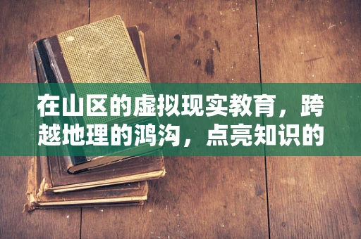 在山区的虚拟现实教育，跨越地理的鸿沟，点亮知识的灯塔？