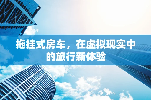 拖挂式房车，在虚拟现实中的旅行新体验