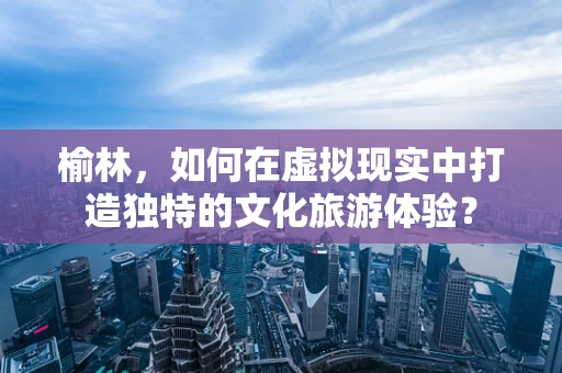榆林，如何在虚拟现实中打造独特的文化旅游体验？